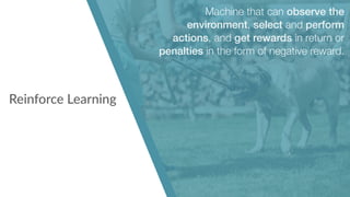 Reinforce Learning
Machine that can observe the
environment, select and perform
actions, and get rewards in return or
penalties in the form of negative reward.
 