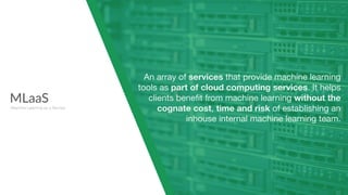 MLaaS
Machine Learning as a Service
An array of services that provide machine learning
tools as part of cloud computing services. It helps
clients beneﬁt from machine learning without the
cognate cost, time and risk of establishing an
inhouse internal machine learning team.
 