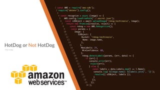 HotDog or Not HotDog
The Code
1 const AWS = require('aws-sdk');
2 require('dotenv').config();
3
4 const recognize = async (image) => {
5 AWS.config.loadFromPath('./.secret.json');
6 const s3Object = await uploadImage('rekog-techinasia', image);
7 return new Promise((resolve, reject) => {
8 const rekog = new AWS.Rekognition();
9 const params = {
10 Image: {
11 S3Object: {
12 Bucket: 'rekog-techinasia',
13 Name: image.name,
14 },
15 },
16 MaxLabels: 24,
17 MinConfidence: 60,
18 };
19 rekog.detectLabels(params, (err, data) => {
20 if (err) {
21 console.error(err);
22 reject(err);
23 } else {
24 const labels = data.Labels.map(l => l.Name);
25 console.log(`${image.name}: ${labels.join(', ')}`);
26 resolve({ s3Object, labels });
27 }
28 });
29 });
30 };
 