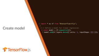 Create model
1 import * as tf from "@tensorflow/tfjs";
2
3 // Define a model for linear regression.
4 const model = tf.sequential();
5 model.add(tf.layers.dense({ units: 1, inputShape: [1] }));
 