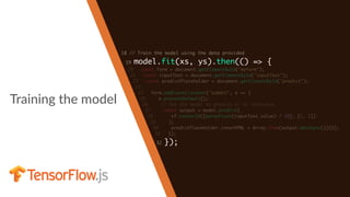 Training the model
18 // Train the model using the data provided
19 model.fit(xs, ys).then(() => {
20 const form = document.getElementById("myform");
21 const inputText = document.getElementById("inputText");
22 const predictPlaceholder = document.getElementById("predict");
23
24 form.addEventListener("submit", e => {
25 e.preventDefault();
26 // Use the model to predict or to inference
27 const output = model.predict(
28 tf.tensor2d([parseFloat(inputText.value) / 10], [1, 1])
29 );
30 predictPlaceholder.innerHTML = Array.from(output.dataSync())[0];
31 });
32 });
 