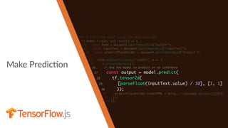 Make PredicHon
18 // Train the model using the data provided
19 model.fit(xs, ys).then(() => {
20 const form = document.getElementById("myform");
21 const inputText = document.getElementById("inputText");
22 const predictPlaceholder = document.getElementById("predict");
23
24 form.addEventListener("submit", e => {
25 e.preventDefault();
26 // Use the model to predict or to inference
27 const output = model.predict(
28 tf.tensor2d(
29 [parseFloat(inputText.value) / 10], [1, 1]
30 ));
31 predictPlaceholder.innerHTML = Array.from(output.dataSync())[0];
32 });
33 });
 