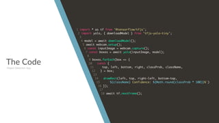 The Code
1 import * as tf from '@tensorflow/tfjs';
2 import yolo, { downloadModel } from 'tfjs-yolo-tiny';
3
4 model = await downloadModel();
5 await webcam.setup();
6 const inputImage = webcam.capture();
7 const boxes = await yolo(inputImage, model);
8
9 boxes.forEach(box => {
10 const {
11 top, left, bottom, right, classProb, className,
12 } = box;
13
14 drawRect(left, top, right-left, bottom-top,
15 `${className} Confidence: ${Math.round(classProb * 100)}%`)
16 });
17
18 await tf.nextFrame();
Object Detection App
 