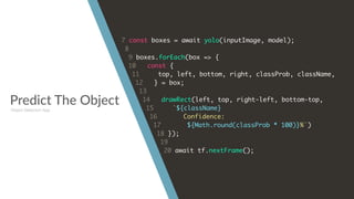 Predict The Object
7 const boxes = await yolo(inputImage, model);
8
9 boxes.forEach(box => {
10 const {
11 top, left, bottom, right, classProb, className,
12 } = box;
13
14 drawRect(left, top, right-left, bottom-top,
15 `${className}
16 Confidence:
17 ${Math.round(classProb * 100)}%`)
18 });
19
20 await tf.nextFrame();
Object Detection App
 