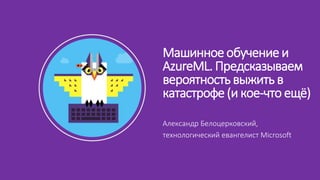 Александр Белоцерковский,
технологический евангелист Microsoft
Машинное обучение и
AzureML. Предсказываем
вероятность выжить в
катастрофе (и кое-что ещё)