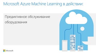 Предиктивное обслуживание
оборудования
Microsoft Azure Machine Learning в действии: