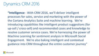 Dynamics CRM 2016
“Intelligence - With CRM 2016, we’ll deliver intelligent
processes for sales, service and marketing with the power of
the Cortana Analytics Suite and machine learning. We’re
introducing capabilities like intelligent product suggestions (for
up-sell / cross-sell) and recommended cases and knowledge to
resolve customer service cases. We’re harnessing the power of
Machine Learning for sentiment analysis in Microsoft Social
Engagement. We’re also baking intelligent and contextual
guidance into CRM throughout the entire customer journey”