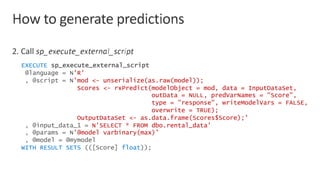 EXECUTE sp_execute_external_script
@language = N'R'
, @script = N'mod <- unserialize(as.raw(model));
Scores <- rxPredict(modelObject = mod, data = InputDataSet,
outData = NULL, predVarNames = "Score",
type = "response", writeModelVars = FALSE,
overwrite = TRUE);
OutputDataSet <- as.data.frame(Scores$Score);'
, @input_data_1 = N'SELECT * FROM dbo.rental_data'
, @params = N’@model varbinary(max)’
, @model = @mymodel
WITH RESULT SETS (([Score] float));
 