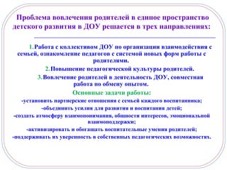 1.Работа с коллективом ДОУ по организации взаимодействия с
семьей, ознакомление педагогов с системой новых форм работы с
родителями.
2.Повышение педагогической культуры родителей.
3.Вовлечение родителей в деятельность ДОУ, совместная
работа по обмену опытом.
Основные задачи работы:
-установить партнерские отношения с семьей каждого воспитанника;
-объединить усилия для развития и воспитания детей;
-создать атмосферу взаимопонимания, общности интересов, эмоциональной
взаимоподдержки;
-активизировать и обогащать воспитательные умения родителей;
-поддерживать их уверенность в собственных педагогических возможностях.
Проблема вовлечения родителей в единое пространство
детского развития в ДОУ решается в трех направлениях:
 