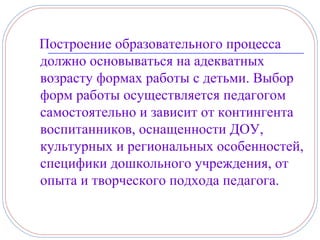 Построение образовательного процесса
должно основываться на адекватных
возрасту формах работы с детьми. Выбор
форм работы осуществляется педагогом
самостоятельно и зависит от контингента
воспитанников, оснащенности ДОУ,
культурных и региональных особенностей,
специфики дошкольного учреждения, от
опыта и творческого подхода педагога.
 