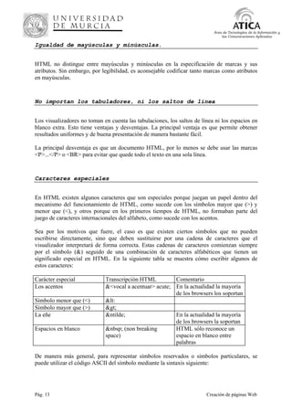 Pág. 13 Creación de páginas Web
Área de Tecnologías de la Información y
las Comunicaciones Aplicadas
Igualdad de mayúsculas y minúsculas.
HTML no distingue entre mayúsculas y minúsculas en la especificación de marcas y sus
atributos. Sin embargo, por legibilidad, es aconsejable codificar tanto marcas como atributos
en mayúsculas.
No importan los tabuladores, ni los saltos de línea
Los visualizadores no toman en cuenta las tabulaciones, los saltos de línea ni los espacios en
blanco extra. Esto tiene ventajas y desventajas. La principal ventaja es que permite obtener
resultados uniformes y de buena presentación de manera bastante fácil.
La principal desventaja es que un documento HTML, por lo menos se debe usar las marcas
<P>...</P> o <BR> para evitar que quede todo el texto en una sola línea.
Caracteres especiales
En HTML existen algunos caracteres que son especiales porque juegan un papel dentro del
mecanismo del funcionamiento de HTML, como sucede con los símbolos mayor que (>) y
menor que (<), y otros porque en los primeros tiempos de HTML, no formaban parte del
juego de caracteres internacionales del alfabeto, como sucede con los acentos.
Sea por los motivos que fuere, el caso es que existen ciertos símbolos que no pueden
escribirse directamente, sino que deben sustituirse por una cadena de caracteres que el
visualizador interpretará de forma correcta. Estas cadenas de caracteres comienzan siempre
por el símbolo (&) seguido de una combinación de caracteres alfabéticos que tienen un
significado especial en HTML. En la siguiente tabla se muestra cómo escribir algunos de
estos caracteres:
Carácter especial Transcripción HTML Comentario
Los acentos &<vocal a acentuar> acute; En la actualidad la mayoría
de los browsers los soportan
Símbolo menor que (<) &lt:
Símbolo mayor que (>) >
La eñe &ntilde; En la actualidad la mayoría
de los browsers la soportan
Espacios en blanco &nbsp; (non breaking
space)
HTML sólo reconoce un
espacio en blanco entre
palabras
De manera más general, para representar símbolos reservados o símbolos particulares, se
puede utilizar el código ASCII del símbolo mediante la sintaxis siguiente:
 