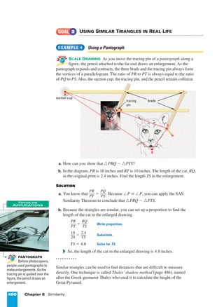 490 Chapter 8 Similarity
USING SIMILAR TRIANGLES IN REAL LIFE
Using a Pantograph
SCALE DRAWING As you move the tracing pin of a pantograph along a
figure, the pencil attached to the far end draws an enlargement. As the
pantograph expands and contracts, the three brads and the tracing pin always form
the vertices of a parallelogram. The ratio of PR to PT is always equal to the ratio
of PQ to PS. Also, the suction cup, the tracing pin, and the pencil remain collinear.
a. How can you show that ¤PRQ ~ ¤PTS?
b. In the diagram, PR is 10 inches and RT is 10 inches. The length of the cat, RQ,
in the original print is 2.4 inches. Find the length TS in the enlargement.
SOLUTION
a. You know that ᎏ
P
P
R
T
ᎏ = ᎏ
P
P
Q
S
ᎏ. Because ™P £ ™P, you can apply the SAS
Similarity Theorem to conclude that ¤PRQ ~ ¤PTS.
b. Because the triangles are similar, you can set up a proportion to find the
length of the cat in the enlarged drawing.
ᎏ
P
P
R
T
ᎏ = ᎏ
R
T
Q
S
ᎏ Write proportion.
ᎏ
1
2
0
0
ᎏ = ᎏ
2
T
.
S
4
ᎏ Substitute.
TS = 4.8 Solve for TS.
᭤ So, the length of the cat in the enlarged drawing is 4.8 inches.
. . . . . . . . . .
Similar triangles can be used to find distances that are difficult to measure
directly. One technique is called Thales’shadow method (page 486), named
after the Greek geometer Thales who used it to calculate the height of the
Great Pyramid.
EXAMPLE 4
GOAL 2
REAL LI
FE
REAL LI
FE
PANTOGRAPH
Before photocopiers,
people used pantographs to
make enlargements. As the
tracing pin is guided over the
figure, the pencil draws an
enlargement.
RE
AL LI
FE
RE
AL LI
FE
FOCUS ON
APPLICATIONS
suction cup
bradstracing
pin
P
R
T
S
Q
Page 3 of 9
 