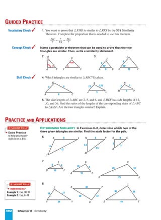 492 Chapter 8 Similarity
1. You want to prove that ¤FHG is similar to ¤RXS by the SSS Similarity
Theorem. Complete the proportion that is needed to use this theorem.
ᎏ
F
?
H
ᎏ = ᎏ
X
?
S
ᎏ = ᎏ
F
?
G
ᎏ
Name a postulate or theorem that can be used to prove that the two
triangles are similar. Then, write a similarity statement.
2. 3.
4. Which triangles are similar to ¤ABC? Explain.
5. The side lengths of ¤ABC are 2, 5, and 6, and ¤DEF has side lengths of 12,
30, and 36. Find the ratios of the lengths of the corresponding sides of ¤ABC
to ¤DEF. Are the two triangles similar? Explain.
DETERMINING SIMILARITY In Exercises 6–8, determine which two of the
three given triangles are similar. Find the scale factor for the pair.
6.
7.
8.
18 27
Z
33X Y
30 22
R 40
q
P
2436
U
44S T
8 4
E
10D F
10 6
B
12A C
1020
H
25G J
12
6
J
8K L
7.5
4.5
M
6N P
q
5
3
4R S
PRACTICE AND APPLICATIONS
4
32
M
N
P5
3.752.5
J
K
L
A B
C
D
E
F8
6
50؇
9
12
50؇
A
B
C
D
EF
GUIDED PRACTICE
Vocabulary Check 
Concept Check 
Skill Check 
STUDENT HELP
HOMEWORK HELP
Example 1: Exs. 30, 31
Example 2: Exs. 6–18
Extra Practice
to help you master
skills is on p. 818.
STUDENT HELP
A
B
C8
64
Page 5 of 9
 