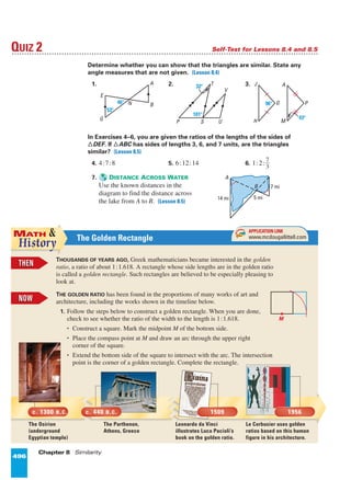 496 Chapter 8 Similarity
Determine whether you can show that the triangles are similar. State any
angle measures that are not given. (Lesson 8.4)
1. 2. 3.
In Exercises 4–6, you are given the ratios of the lengths of the sides of
¤DEF. If ¤ABC has sides of lengths 3, 6, and 7 units, are the triangles
similar? (Lesson 8.5)
4. 4:7:8 5. 6:12:14 6. 1:2:ᎏ
7
3
ᎏ
7. DISTANCE ACROSS WATER
Use the known distances in the
diagram to find the distance across
the lake from A to B. (Lesson 8.5)
H
G
J
M
A
43؇
96؇ P
P S
T
U
V
101؇
32؇
E
G
N
A
B46؇
53؇
QUIZ 2 Self-Test for Lessons 8.4 and 8.5
14 mi 5 mi
B
A
7 mi
496
NOWNOW
The Golden Rectangle
THENTHEN
THOUSANDS OF YEARS AGO, Greek mathematicians became interested in the golden
ratio, a ratio of about 1:1.618. A rectangle whose side lengths are in the golden ratio
is called a golden rectangle. Such rectangles are believed to be especially pleasing to
look at.
THE GOLDEN RATIO has been found in the proportions of many works of art and
architecture, including the works shown in the timeline below.
1. Follow the steps below to construct a golden rectangle. When you are done,
check to see whether the ratio of the width to the length is 1:1.618.
• Construct a square. Mark the midpoint M of the bottom side.
• Place the compass point at M and draw an arc through the upper right
corner of the square.
• Extend the bottom side of the square to intersect with the arc. The intersection
point is the corner of a golden rectangle. Complete the rectangle.
APPLICATION LINK
www.mcdougallittell.comINT
ERNET
The Osirion
(underground
Egyptian temple)
The Parthenon,
Athens, Greece
Leonardo da Vinci
illustrates Luca Pacioli’s
book on the golden ratio.
Le Corbusier uses golden
ratios based on this human
figure in his architecture.
NOWNOW
c. 1300 B.C. c. 440 B.C. 1509 1956
Page 9 of 9
 