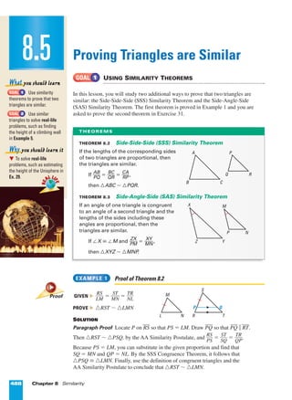 488 Chapter 8 Similarity
Proving Triangles are Similar
USING SIMILARITY THEOREMS
In this lesson, you will study two additional ways to prove that two triangles are
similar: the Side-Side-Side (SSS) Similarity Theorem and the Side-Angle-Side
(SAS) Similarity Theorem. The first theorem is proved in Example 1 and you are
asked to prove the second theorem in Exercise 31.
Proof of Theorem 8.2
GIVEN ᭤ ᎏ
L
R
M
S
ᎏ = ᎏ
M
ST
N
ᎏ = ᎏ
N
TR
L
ᎏ
PROVE ᭤ ¤RST ~ ¤LMN
SOLUTION
Paragraph Proof Locate P on RS
Æ
so that PS = LM. Draw PQ
Æ
so that PQ
Æ
∞ RT
Æ
.
Then ¤RST ~ ¤PSQ, by the AA Similarity Postulate, and ᎏ
R
P
S
S
ᎏ = ᎏ
S
S
Q
T
ᎏ = ᎏ
Q
TR
P
ᎏ.
Because PS = LM, you can substitute in the given proportion and find that
SQ = MN and QP = NL. By the SSS Congruence Theorem, it follows that
¤PSQ £ ¤LMN. Finally, use the definition of congruent triangles and the
AA Similarity Postulate to conclude that ¤RST ~ ¤LMN.
EXAMPLE 1
GOAL 1
Use similarity
theorems to prove that two
triangles are similar.
Use similar
triangles to solve real-life
problems, such as finding
the height of a climbing wall
in Example 5.
᭢ To solve real-life
problems, such as estimating
the height of the Unisphere in
Ex. 29.
Why you should learn it
GOAL 2
GOAL 1
What you should learn
8.5RE
AL LI
FE
RE
AL LI
FE
THEOREM 8.2 Side-Side-Side (SSS) Similarity Theorem
If the lengths of the corresponding sides
of two triangles are proportional, then
the triangles are similar.
If ᎏ
A
PQ
B
ᎏ = ᎏ
Q
BC
R
ᎏ = ᎏ
C
R
A
P
ᎏ,
then ¤ABC ~ ¤PQR.
THEOREM 8.3 Side-Angle-Side (SAS) Similarity Theorem
If an angle of one triangle is congruent
to an angle of a second triangle and the
lengths of the sides including these
angles are proportional, then the
triangles are similar.
If ™X £ ™M and ᎏ
P
Z
M
X
ᎏ = ᎏ
M
XY
N
ᎏ,
then ¤XYZ ~ ¤MNP.
THEOREMS
A
B C
P
Rq
X
Z Y
M
P N
S
R T
M
L N
P œ
Proof
Page 1 of 9
 