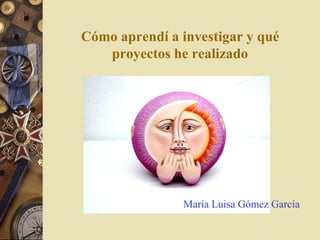 Cómo aprendí a investigar y qué 
proyectos he realizado 
María Luisa Gómez García 
 