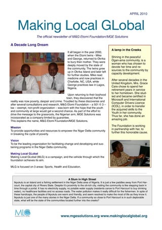 APRIL 2010



        Making Local GLobal
                        The official newsletter of M&G Etomi Foundation/MGE Solutions

A Decade Long Dream
                                                                                                   A lamp in the Creeks
                                                       It all began in the year 2000,
                                                       when the Etomi twins - Mike
                                                                                                   Shining in the peaceful
                                                       and George, returned to Okrika
                                                                                                   Ogan-ama community, is a
                                                       to bury their mother. They were
                                                                                                   woman who has chosen to
                                                       deeply moved by the state of
                                                                                                   devote her time and re-
                                                       the community. The twins grew
                                                                                                   sources to the community by
                                                       up in Okrika Island and later left
                                                                                                   capacity development.
                                                       for further studies. Mike read
                                                       medicine and now practices in
                                                                                                   After several decades in the
                                                       Charlotte, NC, USA, while
                                                                                                   United Kingdom, Mrs. Grace
                                                       George practices law in Lagos,
                                                                                                   Care chose to spend her
                                                       Nigeria.
                                                                                                   retirement years in service
                                                                                                   to her hometown. She stud-
                                               Upon returning to their boyhood
                                                                                                   ied and became certiﬁed in
                                              town, they discovered that the
                                                                                                   Microsoft and International
reality was now poverty, despair and crime. Troubled by these discoveries and
                                                                                                   Computer Drivers Licence
after several consultations and research, M&G Etomi Foundation – a 501 © 3 –
                                                                                                   (ICDL), in order to transfer
tax – exempt, non-proﬁt organization – was born with the hope that the youth
                                                                                                   the acquired skills to the
and community at large would get a second chance. As part of the effort to
                                                                                                   Youth in her community.
drive the message to the grassroots, the Nigerian arm, MGE Solutions was
                                                                                                   Thus far, she has done an
incorporated as a company limited by guarantee.
                                                                                                   amazing job.
This explains the name, M&G Etomi Foundation/MGE Solutions.
                                                                                                   The Foundation is working
Mission
                                                                                                   in partnership with her, to
To provide opportunities and resources to empower the Niger Delta community
                                                                                                   further this honorable cause.
in breaking the cycle of poverty.

Vision
To be the leading organization for facilitating change and developing and sus-
taining programs in the Niger Delta community.

Making Local GLobal
Making Local GLobal (MLG) is a campaign, and the vehicle through which the
foundation achieves its aim.

MLG is focused on 3 areas: Sports, Health and Education.



                                                        A Slum in High Street
  Ikpukulu is an Island and a ﬁshing settlement in the Niger Delta area of Nigeria. It is just a few paddles away from Port Har-
  court, the capital city of Rivers State. Despite itʼs proximity to the oil-rich city, visiting the community is like stepping back in
  time through a portal. It has no electricity supply, no potable water supply (residents canoe to Port Harcourt to buy drinking
  water), no healthcare facilities and no access roads. The water pollution makes it really difﬁcult for the ﬁshermen. In spite of
  these handicaps, the people of Ikpukulu are warm and friendly, and seem resolved to make the most of life as they know it.
  Ikpukulu is just one of the many stories in the Niger Delta. If a community so close to Port Harcourt is in such deplorable
  state, what will be the state of the communities located further into the creeks?




                  
                             www.mgesolutions.org www.makinglocalglobal.org
 