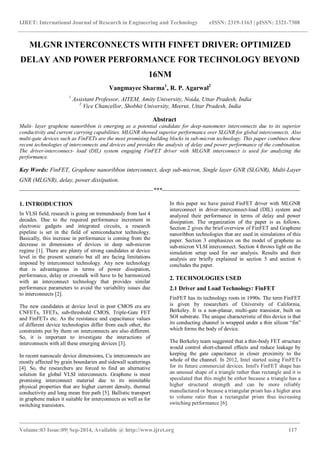 IJRET: International Journal of Research in Engineering and Technology eISSN: 2319-1163 | pISSN: 2321-7308 
_______________________________________________________________________________________ 
Volume:03 Issue:09| Sep-2014, Available @ http://www.ijret.org 117 
MLGNR INTERCONNECTS WITH FINFET DRIVER: OPTIMIZED DELAY AND POWER PERFORMANCE FOR TECHNOLOGY BEYOND 16NM Vangmayee Sharma1, R. P. Agarwal2 1 Assistant Professor, AITEM, Amity University, Noida, Uttar Pradesh, India 2 Vice Chancellor, Shobhit University, Meerut, Uttar Pradesh, India Abstract Multi- layer graphene nanoribbon is emerging as a potential candidate for deep-nanometer interconnects due to its superior conductivity and current carrying capabilities. MLGNR showed superior performance over SLGNR for global interconnects. Also multi-gate devices such as FinFETs are the most promising building blocks in sub-micron technology. This paper combines these recent technologies of interconnects and devices and provides the analysis of delay and power performance of the combination. The driver-interconnect- load (DIL) system engaging FinFET driver with MLGNR interconnect is used for analyzing the performance. Key Words: FinFET, Graphene nanoribbon interconnect, deep sub-micron, Single layer GNR (SLGNR), Multi-Layer GNR (MLGNR), delay, power dissipation. 
--------------------------------------------------------------------***---------------------------------------------------------------------- 1. INTRODUCTION In VLSI field, research is going on tremendously from last 4 decades. Due to the required performance increment in electronic gadgets and integrated circuits, a research pipeline is set in the field of semiconductor technology. Basically, this increase in performance is coming from the decrease in dimensions of devices in deep sub-micron regime [1]. There are plenty of strong candidates at device level in the present scenario but all are facing limitations imposed by interconnect technology. Any new technology that is advantageous in terms of power dissipation, performance, delay or crosstalk will have to be harmonized with an interconnect technology that provides similar performance parameters to avoid the variability issues due to interconnects [2]. The new candidates at device level in post CMOS era are CNFETs, TFETs, sub-threshold CMOS, Triple-Gate FET and FinFETs etc. As the resistance and capacitance values of different device technologies differ from each other, the constraints put by them on interconnects are also different. So, it is important to investigate the interactions of interconnects with all these emerging devices [3]. In recent nanoscale device dimensions, Cu interconnects are mostly affected by grain boundaries and sidewall scatterings [4]. So, the researchers are forced to find an alternative solution for global VLSI interconnects. Graphene is most promising interconnect material due to its inimitable physical properties that are higher current density, thermal conductivity and long mean free path [5]. Ballistic transport in graphene makes it suitable for interconnects as well as for switching transistors. 
In this paper we have paired FinFET driver with MLGNR interconnect in driver-interconnect-load (DIL) system and analyzed their performance in terms of delay and power dissipation. The organization of the paper is as follows. Section 2 gives the brief overview of FinFET and Graphene nanoribbon technologies that are used in simulations of this paper. Section 3 emphasizes on the model of graphene as sub-micron VLSI interconnect. Section 4 throws light on the simulation setup used for our analysis. Results and their analysis are briefly explained in section 5 and section 6 concludes the paper. 2. TECHNOLOGIES USED 2.1 Driver and Load Technology: FinFET FinFET has its technology roots in 1990s. The term FinFET is given by researchers of University of California, Berkeley. It is a non-planar, multi-gate transistor, built on SOI substrate. The unique characteristic of this device is that its conducting channel is wrapped under a thin silicon “fin” which forms the body of device. The Berkeley team suggested that a thin-body FET structure would control short-channel effects and reduce leakage by keeping the gate capacitance in closer proximity to the whole of the channel. In 2012, Intel started using FinFETs for its future commercial devices. Intel's FinFET shape has an unusual shape of a triangle rather than rectangle and it is speculated that this might be either because a triangle has a higher structural strength and can be more reliably manufactured or because a triangular prism has a higher area to volume ratio than a rectangular prism thus increasing switching performance [6].  