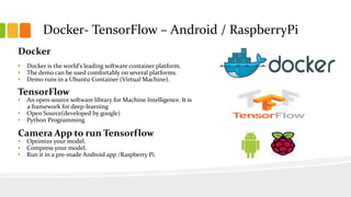 Docker
• Docker is the world’s leading software container platform.
• The demo can be used comfortably on several platforms.
• Demo runs in a Ubuntu Container (Virtual Machine).
TensorFlow
• An open-source software library for Machine Intelligence. It is
a framework for deep-learning
• Open Source(developed by google)
• Python Programming
Camera App to run Tensorflow
• Optimize your model.
• Compress your model.
• Run it in a pre-made Android app /Raspberry Pi.
Docker- TensorFlow – Android / RaspberryPi
 