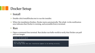 Docker Setup
• Install
 Double-click InstallDocker.msi to run the installer.
 When the installation finishes, Docker starts automatically. The whale in the notification
area indicates that Docker is running, and accessible from a terminal.
• Run
 Open a command-line terminal. Run docker run hello-world to verify that Docker can pull
and run images.
 