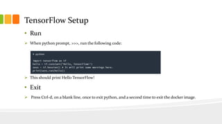 TensorFlow Setup
• Run
 When python prompt, >>>, run the following code:
 This should print Hello TensorFlow!
• Exit
 Press Ctrl-d, on a blank line, once to exit python, and a second time to exit the docker image.
 