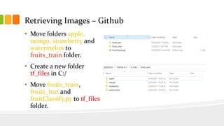 Retrieving Images – Github
• Move folders apple,
mango, strawberry and
watermelon to
fruits_train folder.
• Create a new folder
tf_files in C:/
• Move fruits_train,
fruits_test and
fruitClassify.py to tf_files
folder.
 