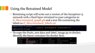 Using the Retrained Model
• Retraining script will write out a version of the Inception v3
network with a final layer retrained to your categories to
tf_files/retrained_graph.pb and a text file containing the
labels to tf_files/retrained_labels.txt
• To copy the fruits_test data and label_image.py to docker,
identify the latest container for docker first:
 