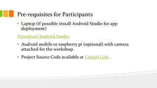 Pre-requisites for Participants
• Laptop (if possible install Android Studio for app
deployment)
Download Android Studio
• Android mobile or raspberry pi (optional) with camera
attached for the workshop.
• Project Source Code available at Github Link .
 
