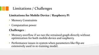 Limitations for Mobile Device / Raspberry Pi
• Memory Constraints
• Computation power
Challenges :
• Memory overflow if we run the retrained graph directly without
optimization for both mobile device and raspberry.
• Performance issues in system when parameters like flip are
extensively used in re-training model.
Limitations / Challenges
 