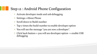 Step 12 : Android Phone Configuration
• Activate developer mode and usb debugging
• Settings->About Phone
• Scroll down to Build number
• Tap 7 times the build number to enable developer option
• You will see the message “you are now a developer”.
• Click back button-> you will see developer option -> enable USB
debugging
 