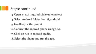 Steps: continued.
13. Open an existing android studio project
14. Select Android folder from tf_android
15. Gradle-sync the project
16. Connect the android phone using USB
17. Click on run in android studio.
18. Select the phone and run the app.
 