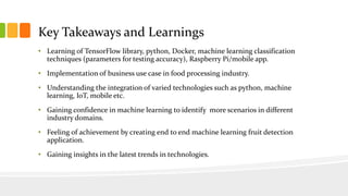 Key Takeaways and Learnings
• Learning of TensorFlow library, python, Docker, machine learning classification
techniques (parameters for testing accuracy), Raspberry Pi/mobile app.
• Implementation of business use case in food processing industry.
• Understanding the integration of varied technologies such as python, machine
learning, IoT, mobile etc.
• Gaining confidence in machine learning to identify more scenarios in different
industry domains.
• Feeling of achievement by creating end to end machine learning fruit detection
application.
• Gaining insights in the latest trends in technologies.
 