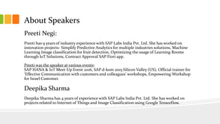 About Speakers
Preeti Negi:
Preeti has 9 years of industry experience with SAP Labs India Pvt. Ltd. She has worked on
innovation projects- Simplify Predictive Analytics for multiple industries solutions, Machine
Learning Image classification for fruit detection, Optimizing the usage of Learning Rooms
through IoT Solutions, Contract Approval SAP Fiori app.
Preeti was the speaker at various events:
SAP HANA & IoT Meet-Up Event 2016, SAP d-kom 2015 Silicon Valley (US), Official trainer for
‘Effective Communication with customers and colleagues’ workshops, Empowering Workshop
for Israel Customer.
Deepika Sharma
Deepika Sharma has 4 years of experience with SAP Labs India Pvt. Ltd. She has worked on
projects related to Internet of Things and Image Classification using Google Tensorflow.
 