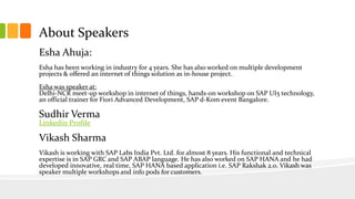 About Speakers
Esha Ahuja:
Esha has been working in industry for 4 years. She has also worked on multiple development
projects & offered an internet of things solution as in-house project.
Esha was speaker at:
Delhi-NCR meet-up workshop in internet of things, hands-on workshop on SAP UI5 technology,
an official trainer for Fiori Advanced Development, SAP d-Kom event Bangalore.
Sudhir Verma
Linkedin Profile
Vikash Sharma
Vikash is working with SAP Labs India Pvt. Ltd. for almost 8 years. His functional and technical
expertise is in SAP GRC and SAP ABAP language. He has also worked on SAP HANA and he had
developed innovative, real time, SAP HANA based application i.e. SAP Rakshak 2.0. Vikash was
speaker multiple workshops and info pods for customers.
 
