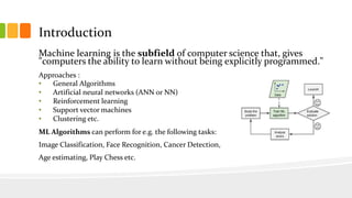 Introduction
Machine learning is the subfield of computer science that, gives
"computers the ability to learn without being explicitly programmed."
Approaches :
• General Algorithms
• Artificial neural networks (ANN or NN)
• Reinforcement learning
• Support vector machines
• Clustering etc.
ML Algorithms can perform for e.g. the following tasks:
Image Classification, Face Recognition, Cancer Detection,
Age estimating, Play Chess etc.
 