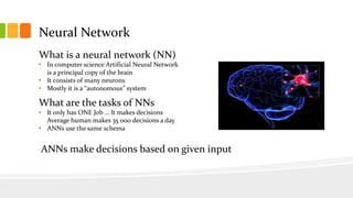 Neural Network
What is a neural network (NN)
• In computer science Artificial Neural Network
is a principal copy of the brain
• It consists of many neurons
• Mostly it is a “autonomous” system
What are the tasks of NNs
• It only has ONE Job … It makes decisions
Average human makes 35 000 decisions a day
• ANNs use the same schema
ANNs make decisions based on given input
 