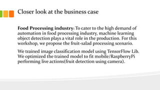 Closer look at the business case
Food Processing industry: To cater to the high demand of
automation in food processing industry, machine learning
object detection plays a vital role in the production. For this
workshop, we propose the fruit-salad processing scenario.
We trained image classification model using TensorFlow Lib.
We optimized the trained model to fit mobile/RaspberryPi
performing live actions(fruit detection using camera).
 