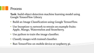 Process
Task: build object detection machine learning model using
Google TensorFlow Library
• Build an Image Classification using Google TensorFlow.
• Use Inception v3 network to retrain on example fruits:
Apple, Mango, Watermelon and Strawberry.
• Use python to train the image classifier.
• Classify images with trained classifier.
• Run TensorFlow on mobile device or raspberry pi.
 