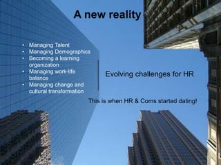 10
A new reality
Evolving challenges for HR
• Managing Talent
• Managing Demographics
• Becoming a learning
organization
• Managing work-life
balance
• Managing change and
cultural transformation
This is when HR & Coms started dating!
 