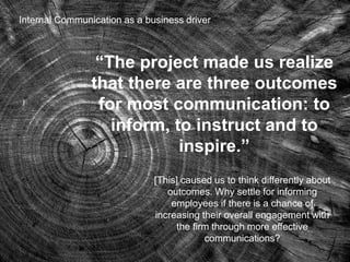 16
“The project made us realize
that there are three outcomes
for most communication: to
inform, to instruct and to
inspire.”
[This] caused us to think differently about
outcomes. Why settle for informing
employees if there is a chance of
increasing their overall engagement with
the firm through more effective
communications?
Internal Communication as a business driver
 