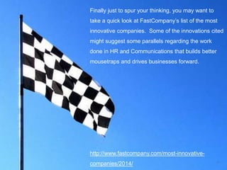 24
Finally just to spur your thinking, you may want to
take a quick look at FastCompany’s list of the most
innovative companies. Some of the innovations cited
might suggest some parallels regarding the work
done in HR and Communications that builds better
mousetraps and drives businesses forward.
http://www.fastcompany.com/most-innovative-
companies/2014/
 