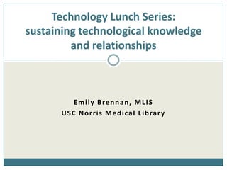 Technology Lunch Series:sustaining technological knowledge and relationships Emily Brennan, MLIS USC Norris Medical Library 