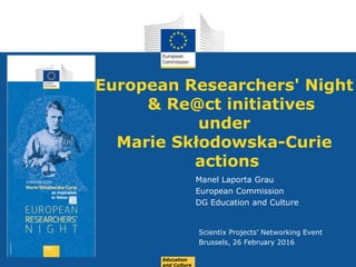 Date: in 12 pts
European Researchers' Night
& Re@ct initiatives
under
Marie Skłodowska-Curie
actions
Manel Laporta Grau
European Commission
DG Education and Culture
Scientix Projects' Networking Event
Brussels, 26 February 2016
Education
and Culture
 