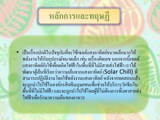 • เป็นเรื่องปกติในปัจจุบันที่จะใช้เซลล์แสงอาทิตย์ขนาดเล็กมากให้
พลังงานให้กับอุปกรณ์ขนาดเล็ก เช่น เครื่องคิดเลข นอกจากนี้เซลล์
แสงอาทิตย์ยังใช้เพื่อผลิตไฟฟ้าในพื้นที่ที่ไม่มีสายส่งไฟฟ้า เราได้
พัฒนาตู้เย็นที่เรียกว่าความเย็นจากแสงอาทิตย์(Solar Chill) ที่
สามารถปฏิบัติงานโดยใช้พลังงานแสงอาทิตย์หลังจากทดสอบแล้ว
จะถูกนาไปใช้ในองค์กรสิทธิมนุษยชนเพื่อช่วยให้บริการวัคซีนใน
พื้นที่ที่ไม่มีไฟฟ้า และจะถูกนาไปใช้โดยผู้ที่ไม่ต้องการพึ่งพาสายส่ง
ไฟฟ้าเพื่อรักษาความเย็นของอาหาร
หลักการและทฤษฏี
 