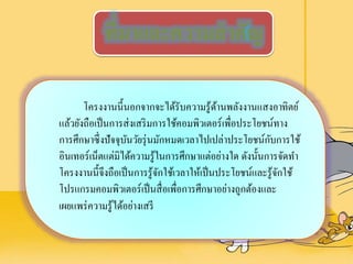 โครงงานนี้นอกจากจะได้รับความรู้ด้านพลังงานแสงอาทิตย์
แล้วยังถือเป็นการส่งเสริมการใช้คอมพิวเตอร์เพื่อประโยชน์ทาง
การศึกษาซึ่งปัจจุบันวัยรุ่นมักหมดเวลาไปเปล่าประโยชน์กับการใช้
อินเทอร์เน็ตแต่มิได้ความรู้ในการศึกษาแต่อย่างใด ดังนั้นการจัดทา
โครงงานนี้จึงถือเป็นการรู้จักใช้เวลาให้เป็นประโยชน์และรู้จักใช้
โปรแกรมคอมพิวเตอร์เป็นสื่อเพื่อการศึกษาอย่างถูกต้องและ
เผยแพร่ความรู้ได้อย่างเสรี
ที่มาและความสาคัญ
 