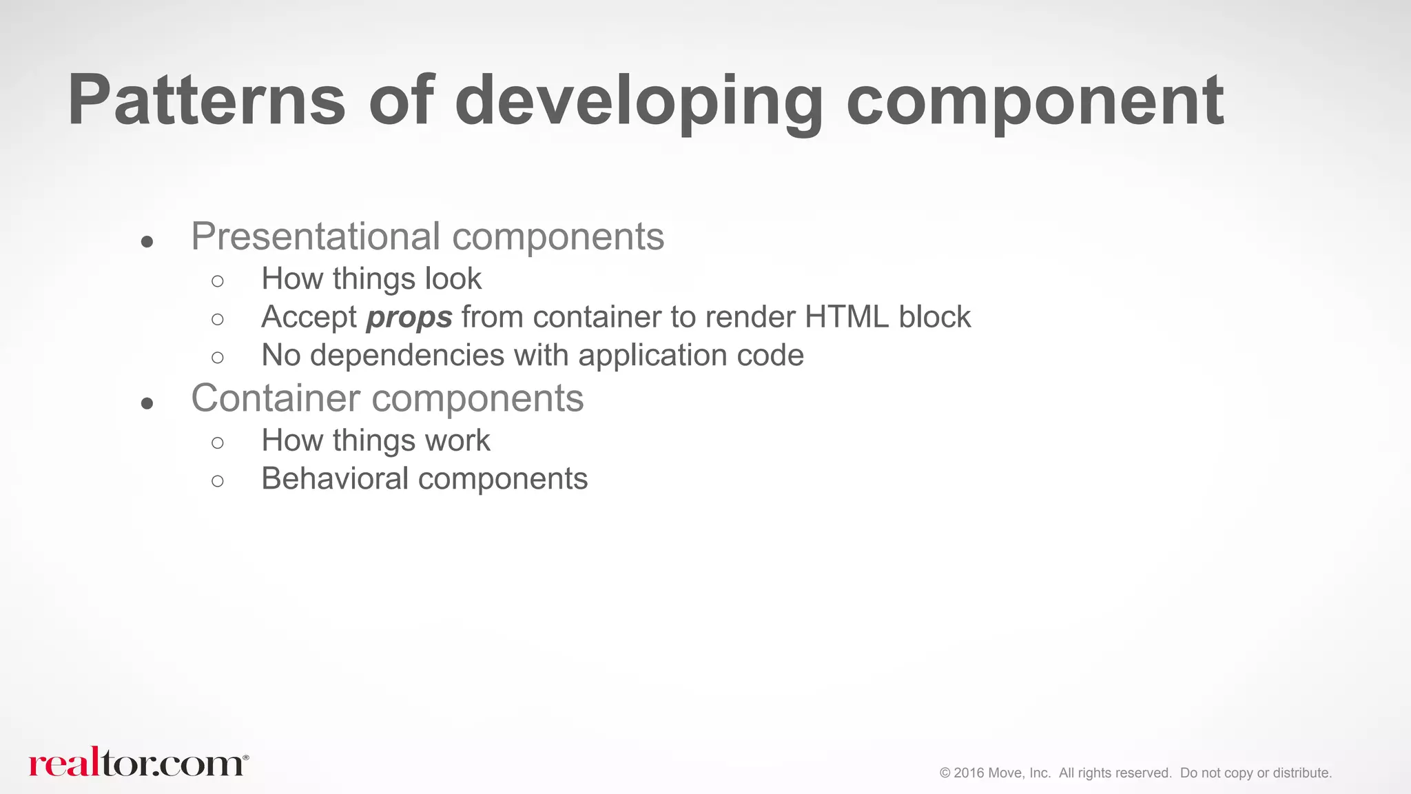 © 2016 Move, Inc. All rights reserved. Do not copy or distribute.
● Presentational components
○ How things look
○ Accept props from container to render HTML block
○ No dependencies with application code
● Container components
○ How things work
○ Behavioral components
Patterns of developing component
 