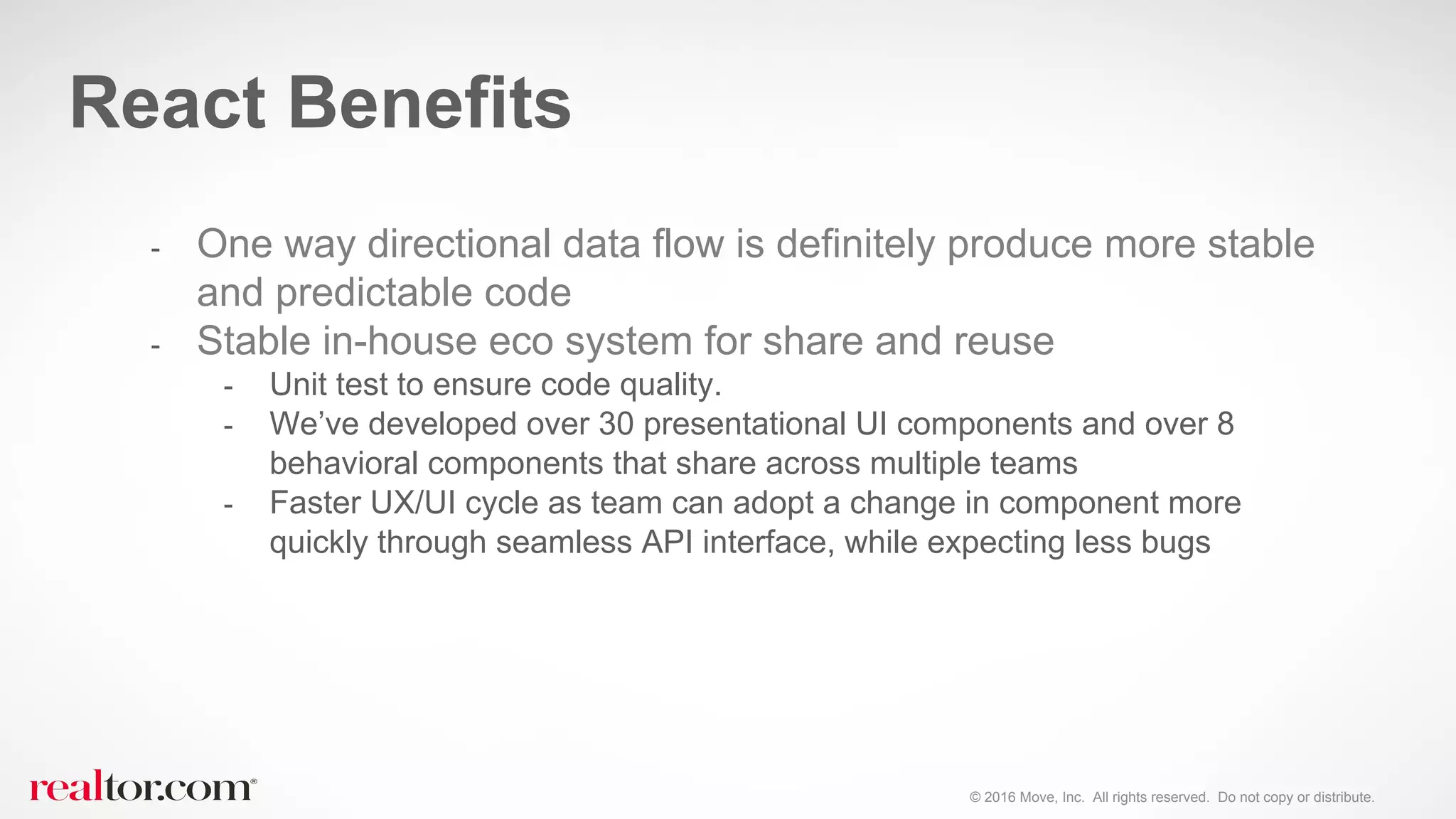 © 2016 Move, Inc. All rights reserved. Do not copy or distribute.
- One way directional data flow is definitely produce more stable
and predictable code
- Stable in-house eco system for share and reuse
- Unit test to ensure code quality.
- We’ve developed over 30 presentational UI components and over 8
behavioral components that share across multiple teams
- Faster UX/UI cycle as team can adopt a change in component more
quickly through seamless API interface, while expecting less bugs
React Benefits
 