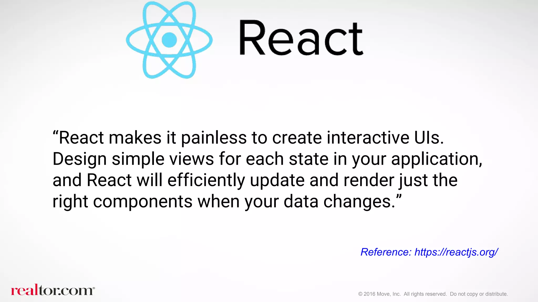 © 2016 Move, Inc. All rights reserved. Do not copy or distribute.
“React makes it painless to create interactive UIs.
Design simple views for each state in your application,
and React will efficiently update and render just the
right components when your data changes.”
Reference: https://reactjs.org/
 