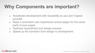 © 2016 Move, Inc. All rights reserved. Do not copy or distribute.
Why Components are important?
● Accelerate development with reusability so you don’t repeat
yourself
● Keep a consistent user experience across pages for the same
parts of your pages
● Optimize requirement and design process
● Speed up the transition from design to development
 