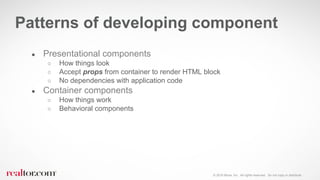 © 2016 Move, Inc. All rights reserved. Do not copy or distribute.
● Presentational components
○ How things look
○ Accept props from container to render HTML block
○ No dependencies with application code
● Container components
○ How things work
○ Behavioral components
Patterns of developing component
 